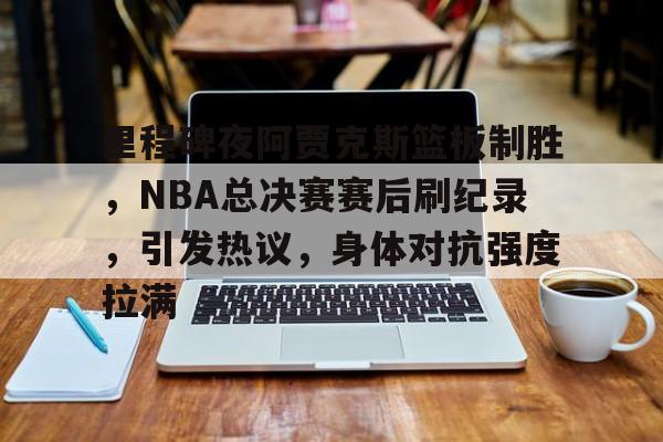 9体育-里程碑夜阿贾克斯篮板制胜，NBA总决赛赛后刷纪录，引发热议，身体对抗强度拉满的简单介绍