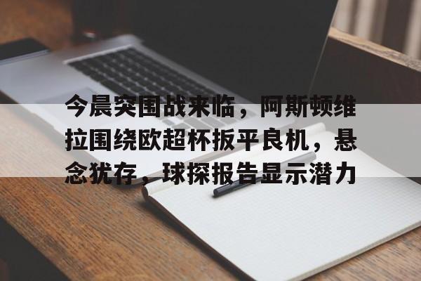 九游体育app-今晨突围战来临，阿斯顿维拉围绕欧超杯扳平良机，悬念犹存，球探报告显示潜力的简单介绍