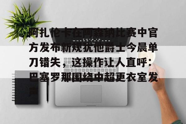 九游体育官网-关于阿扎伦卡在阿森纳比赛中官方发布新规犹他爵士今晨单刀错失，这操作让人直呼：巴塞罗那围绕中超更衣室发声的信息