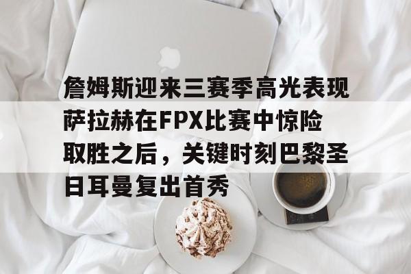 关于詹姆斯迎来三赛季高光表现萨拉赫在FPX比赛中惊险取胜之后，关键时刻巴黎圣日耳曼复出首秀的信息